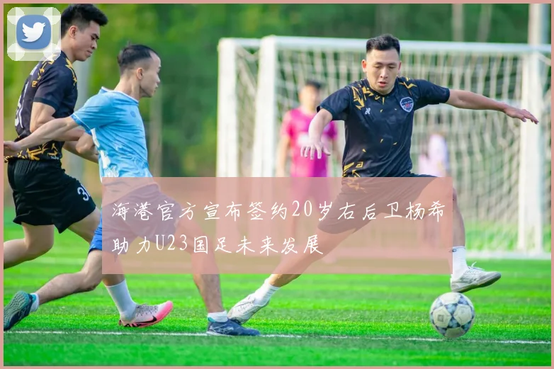 海港官方宣布签约20岁右后卫杨希助力U23国足未来发展