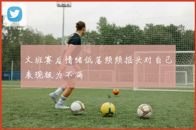 文班赛后情绪低落频频摇头对自己表现极为不满