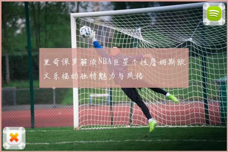 里奇保罗解读NBA巨星个性詹姆斯欧文乐福的独特魅力与风格