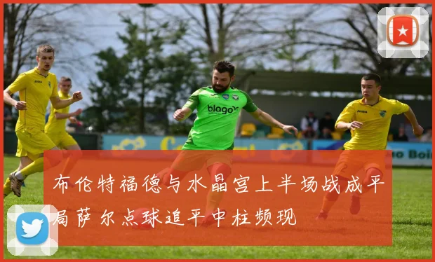 布伦特福德与水晶宫上半场战成平局萨尔点球追平中柱频现