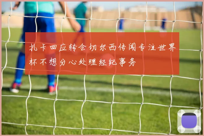 扎卡回应转会切尔西传闻专注世界杯不想分心处理经纪事务