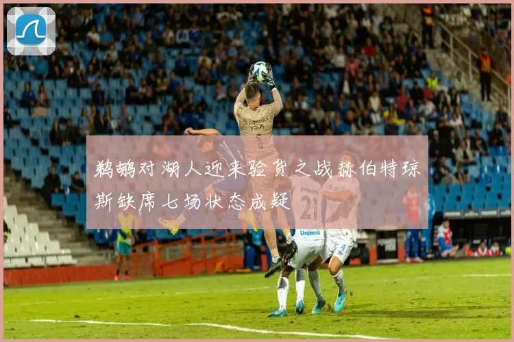 鹈鹕对湖人迎来验货之战赫伯特琼斯缺席七场状态成疑