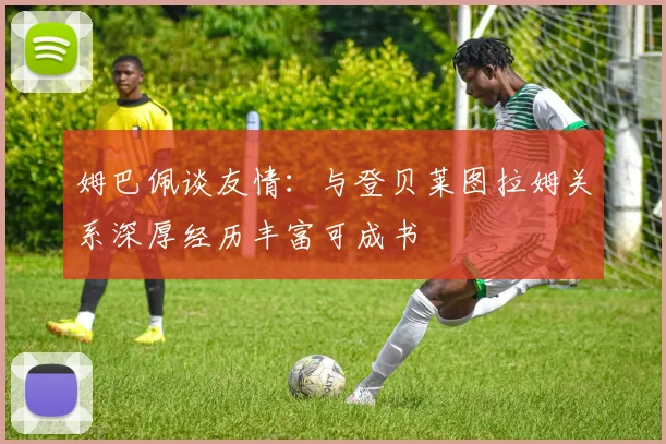 姆巴佩谈友情：与登贝莱图拉姆关系深厚经历丰富可成书