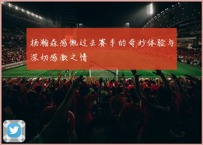 杨瀚森感慨过去赛季的奇妙体验与深切感激之情