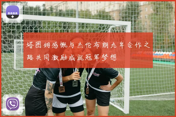 塔图姆感慨与杰伦布朗九年合作之路共同激励成就冠军梦想