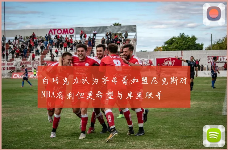 白巧克力认为字母哥加盟尼克斯对NBA有利但更希望与库里联手