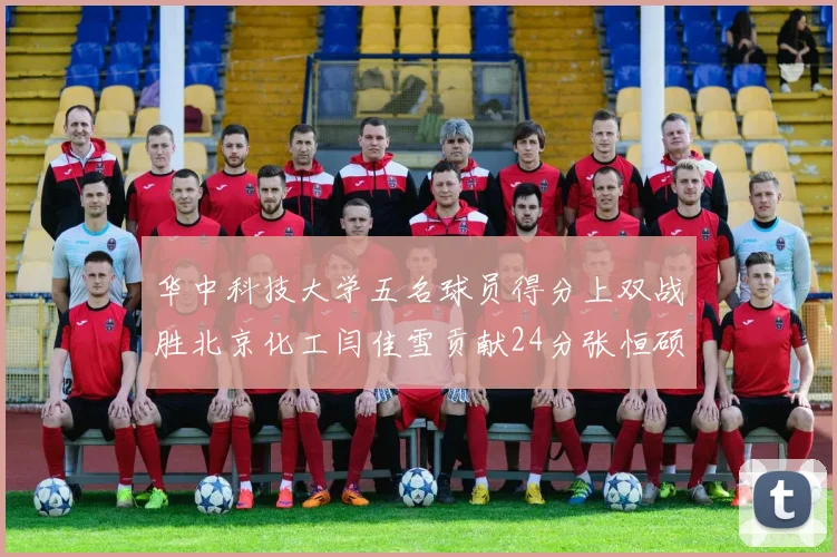 华中科技大学五名球员得分上双战胜北京化工闫佳雪贡献24分张恒硕斩获25分8篮板8助攻
