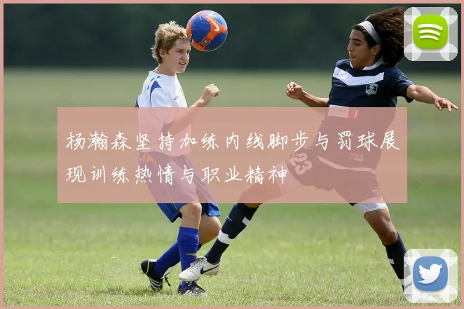 杨瀚森坚持加练内线脚步与罚球展现训练热情与职业精神