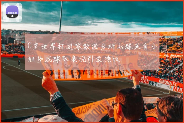 C罗世界杯进球数据分析七球来自小组垫底球队表现引发热议