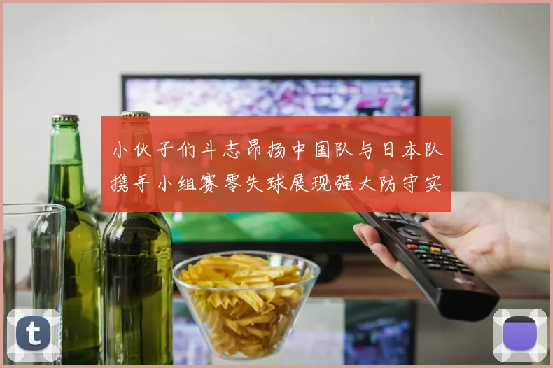 小伙子们斗志昂扬中国队与日本队携手小组赛零失球展现强大防守实力