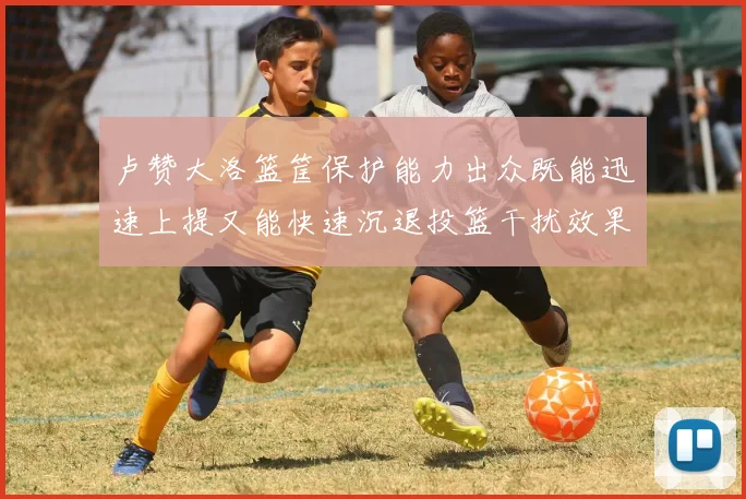 卢赞大洛篮筐保护能力出众既能迅速上提又能快速沉退投篮干扰效果显著