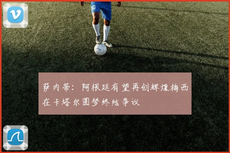 萨内蒂：阿根廷有望再创辉煌梅西在卡塔尔圆梦终结争议