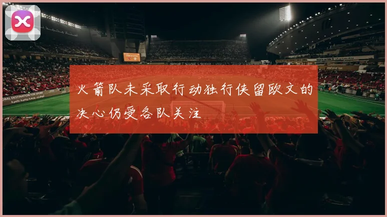 火箭队未采取行动独行侠留欧文的决心仍受各队关注