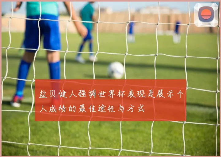 盐贝健人强调世界杯表现是展示个人成绩的最佳途径与方式