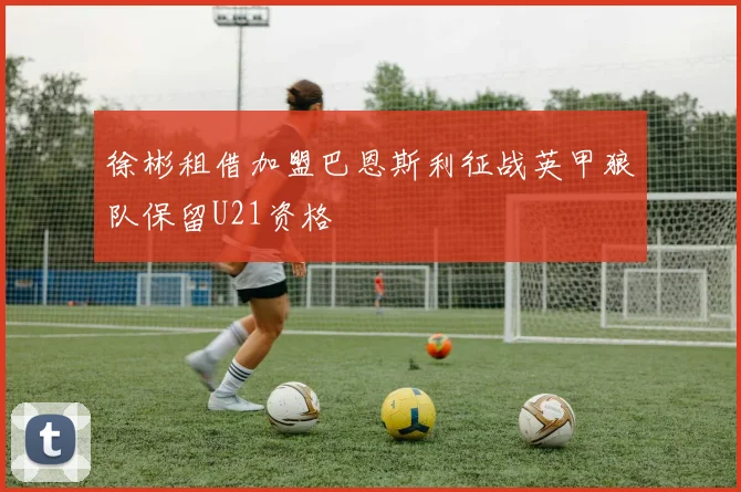 徐彬租借加盟巴恩斯利征战英甲狼队保留U21资格