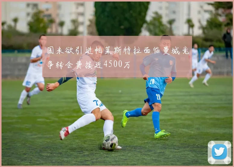 国米欲引进帕莱斯特拉面临曼城竞争转会费接近4500万