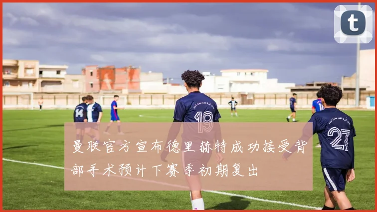 曼联官方宣布德里赫特成功接受背部手术预计下赛季初期复出