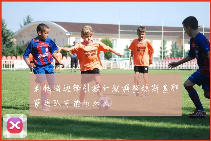 利物浦边锋引援计划调整琼斯基耶萨离队可能性加大