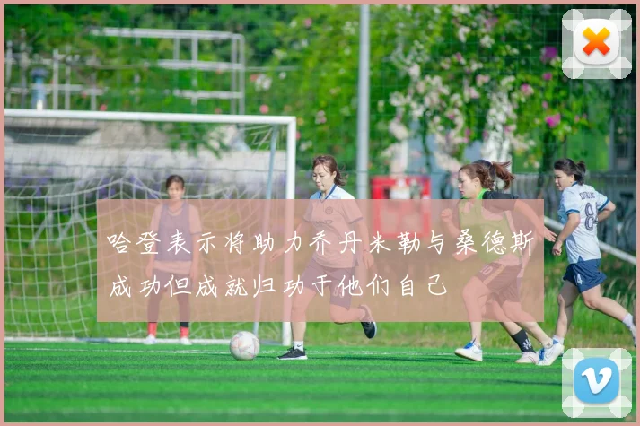 哈登表示将助力乔丹米勒与桑德斯成功但成就归功于他们自己