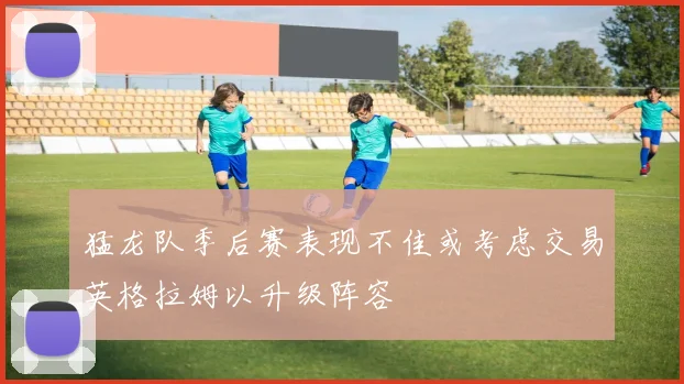 猛龙队季后赛表现不佳或考虑交易英格拉姆以升级阵容