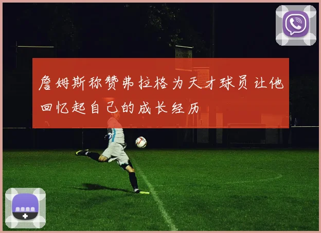 詹姆斯称赞弗拉格为天才球员让他回忆起自己的成长经历