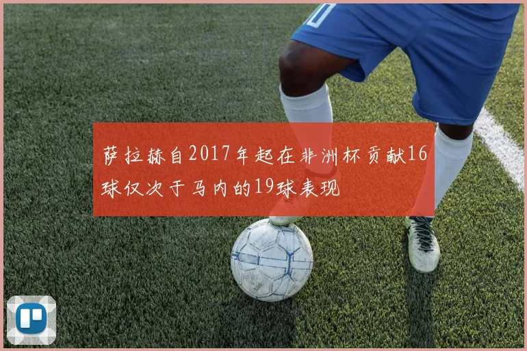 萨拉赫自2017年起在非洲杯贡献16球仅次于马内的19球表现