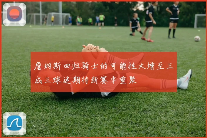詹姆斯回归骑士的可能性大增至三成三球迷期待新赛季重聚