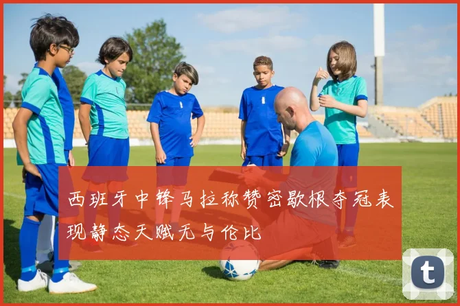 西班牙中锋马拉称赞密歇根夺冠表现静态天赋无与伦比