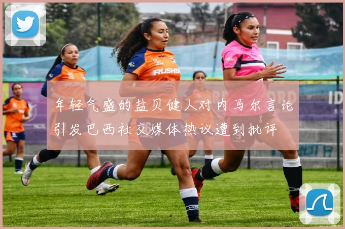 年轻气盛的盐贝健人对内马尔言论引发巴西社交媒体热议遭到批评
